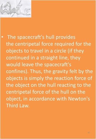 • The spacecraft's hull provides
the centripetal force required for the
objects to travel in a circle (if they
continued in a straight line, they
would leave the spacecraft's
confines). Thus, the gravity felt by the
objects is simply the reaction force of
the object on the hull reacting to the
centripetal force of the hull on the
object, in accordance with Newton's
Third Law.
47
 