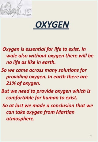 OXYGEN
Oxygen is essential for life to exist. In
wale also without oxygen there will be
no life as like in earth.
So we came across many solutions for
providing oxygen. In earth there are
21% of oxygen.
But we need to provide oxygen which is
comfortable for human to exist.
So at last we made a conclusion that we
can take oxygen from Martian
atmosphere.
50
 