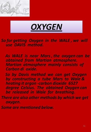 So for getting Oxygen in the WALE , we will
use DAVIS method.
As WALE is near Mars , the oxygen can be
obtained from Martian atmosphere.
Martian atmosphere mainly consists of
Carbon di oxide.
So by Davis method we can get Oxygen
by constructing a tube Mars to Wale &
heating it argon -carbon dioxide 6527
degree Celsius. The obtained Oxygen can
be released in Wale for breathing.
There are also other methods by which we get
oxygen.
Some are mentioned below.
51
 