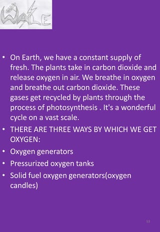 • On Earth, we have a constant supply of
fresh. The plants take in carbon dioxide and
release oxygen in air. We breathe in oxygen
and breathe out carbon dioxide. These
gases get recycled by plants through the
process of photosynthesis . It's a wonderful
cycle on a vast scale.
• THERE ARE THREE WAYS BY WHICH WE GET
OXYGEN:
• Oxygen generators
• Pressurized oxygen tanks
• Solid fuel oxygen generators(oxygen
candles)
53
 