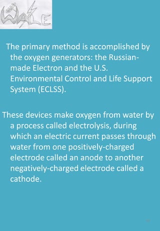 The primary method is accomplished by
the oxygen generators: the Russian-
made Electron and the U.S.
Environmental Control and Life Support
System (ECLSS).
These devices make oxygen from water by
a process called electrolysis, during
which an electric current passes through
water from one positively-charged
electrode called an anode to another
negatively-charged electrode called a
cathode.
54
 