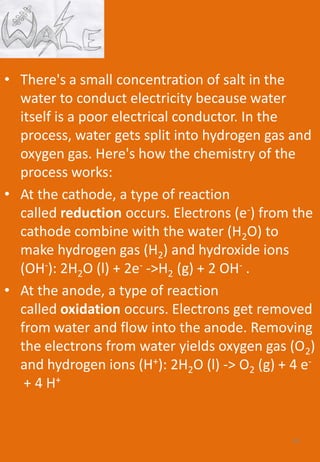 • There's a small concentration of salt in the
water to conduct electricity because water
itself is a poor electrical conductor. In the
process, water gets split into hydrogen gas and
oxygen gas. Here's how the chemistry of the
process works:
• At the cathode, a type of reaction
called reduction occurs. Electrons (e-) from the
cathode combine with the water (H2O) to
make hydrogen gas (H2) and hydroxide ions
(OH-): 2H2O (l) + 2e- ->H2 (g) + 2 OH- .
• At the anode, a type of reaction
called oxidation occurs. Electrons get removed
from water and flow into the anode. Removing
the electrons from water yields oxygen gas (O2)
and hydrogen ions (H+): 2H2O (l) -> O2 (g) + 4 e-
+ 4 H+
55
 