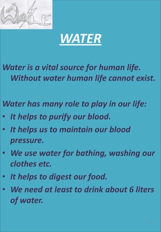 WATER
Water is a vital source for human life.
Without water human life cannot exist.
Water has many role to play in our life:
• It helps to purify our blood.
• It helps us to maintain our blood
pressure.
• We use water for bathing, washing our
clothes etc.
• It helps to digest our food.
• We need at least to drink about 6 liters
of water.
58
 