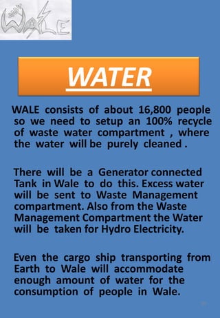 WALE consists of about 16,800 people
so we need to setup an 100% recycle
of waste water compartment , where
the water will be purely cleaned .
There will be a Generator connected
Tank in Wale to do this. Excess water
will be sent to Waste Management
compartment. Also from the Waste
Management Compartment the Water
will be taken for Hydro Electricity.
Even the cargo ship transporting from
Earth to Wale will accommodate
enough amount of water for the
consumption of people in Wale.
59
WATER
 