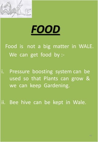 Food is not a big matter in WALE.
We can get food by :-
i. Pressure boosting system can be
used so that Plants can grow &
we can keep Gardening.
ii. Bee hive can be kept in Wale.
63
FOOD
 