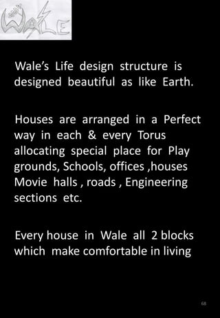 Wale’s Life design structure is
designed beautiful as like Earth.
Houses are arranged in a Perfect
way in each & every Torus
allocating special place for Play
grounds, Schools, offices ,houses
Movie halls , roads , Engineering
sections etc.
Every house in Wale all 2 blocks
which make comfortable in living
68
 