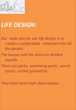 LIFE DESIGN:
Our main aim for our life design is to
create a comfortable settlement for all
the people.
The houses and the area are divided
equally.
There are parks, swimming pools , tennis
courts, cricket ground etc.
They have been kept clean always.
71
 