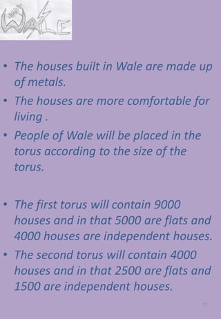 • The houses built in Wale are made up
of metals.
• The houses are more comfortable for
living .
• People of Wale will be placed in the
torus according to the size of the
torus.
• The first torus will contain 9000
houses and in that 5000 are flats and
4000 houses are independent houses.
• The second torus will contain 4000
houses and in that 2500 are flats and
1500 are independent houses.
72
 