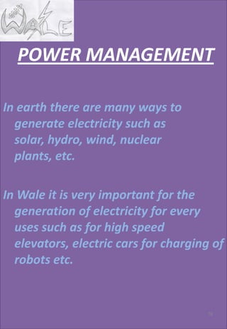 POWER MANAGEMENT
In earth there are many ways to
generate electricity such as
solar, hydro, wind, nuclear
plants, etc.
In Wale it is very important for the
generation of electricity for every
uses such as for high speed
elevators, electric cars for charging of
robots etc.
78
 