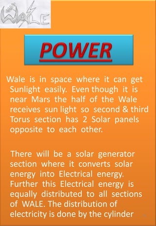 • Kj
Wale is in space where it can get
Sunlight easily. Even though it is
near Mars the half of the Wale
receives sun light so second & third
Torus section has 2 Solar panels
opposite to each other.
There will be a solar generator
section where it converts solar
energy into Electrical energy.
Further this Electrical energy is
equally distributed to all sections
of WALE. The distribution of
electricity is done by the cylinder 79
 