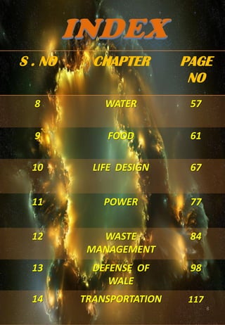 8
S . NO CHAPTER PAGE
NO
8 WATER 57
9 FOOD 61
10 LIFE DESIGN 67
11 POWER 77
12 WASTE
MANAGEMENT
84
13 DEFENSE OF
WALE
98
14 TRANSPORTATION 117
 