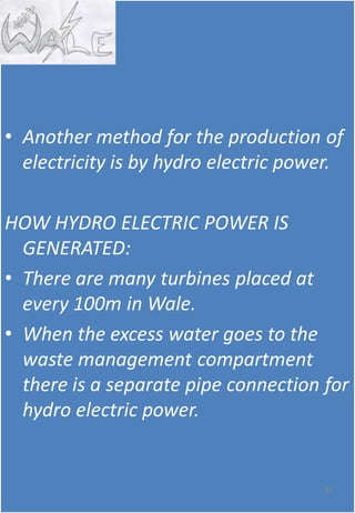 • Another method for the production of
electricity is by hydro electric power.
HOW HYDRO ELECTRIC POWER IS
GENERATED:
• There are many turbines placed at
every 100m in Wale.
• When the excess water goes to the
waste management compartment
there is a separate pipe connection for
hydro electric power.
81
 