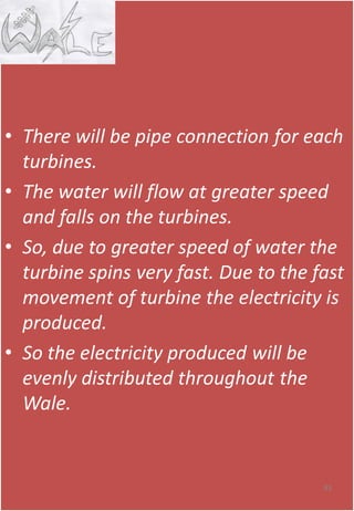 • There will be pipe connection for each
turbines.
• The water will flow at greater speed
and falls on the turbines.
• So, due to greater speed of water the
turbine spins very fast. Due to the fast
movement of turbine the electricity is
produced.
• So the electricity produced will be
evenly distributed throughout the
Wale.
83
 