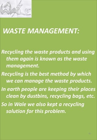.
WASTE MANAGEMENT:
Recycling the waste products and using
them again is known as the waste
management.
Recycling is the best method by which
we can manage the waste products.
In earth people are keeping their places
clean by dustbins, recycling bags, etc.
So in Wale we also kept a recycling
solution for this problem.
85
 