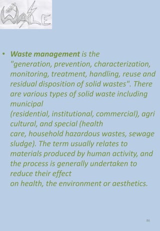 • Waste management is the
"generation, prevention, characterization,
monitoring, treatment, handling, reuse and
residual disposition of solid wastes". There
are various types of solid waste including
municipal
(residential, institutional, commercial), agri
cultural, and special (health
care, household hazardous wastes, sewage
sludge). The term usually relates to
materials produced by human activity, and
the process is generally undertaken to
reduce their effect
on health, the environment or aesthetics.
86
 