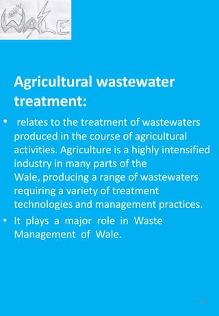 Agricultural wastewater
treatment:
• relates to the treatment of wastewaters
produced in the course of agricultural
activities. Agriculture is a highly intensified
industry in many parts of the
Wale, producing a range of wastewaters
requiring a variety of treatment
technologies and management practices.
• It plays a major role in Waste
Management of Wale.
89
 