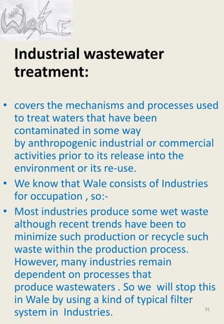 Industrial wastewater
treatment:
• covers the mechanisms and processes used
to treat waters that have been
contaminated in some way
by anthropogenic industrial or commercial
activities prior to its release into the
environment or its re-use.
• We know that Wale consists of Industries
for occupation , so:-
• Most industries produce some wet waste
although recent trends have been to
minimize such production or recycle such
waste within the production process.
However, many industries remain
dependent on processes that
produce wastewaters . So we will stop this
in Wale by using a kind of typical filter
system in Industries. 91
 