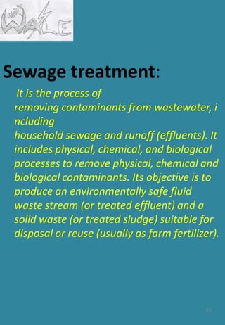 Sewage treatment:
It is the process of
removing contaminants from wastewater, i
ncluding
household sewage and runoff (effluents). It
includes physical, chemical, and biological
processes to remove physical, chemical and
biological contaminants. Its objective is to
produce an environmentally safe fluid
waste stream (or treated effluent) and a
solid waste (or treated sludge) suitable for
disposal or reuse (usually as farm fertilizer).
93
 