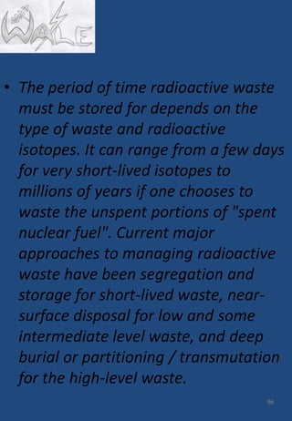 • The period of time radioactive waste
must be stored for depends on the
type of waste and radioactive
isotopes. It can range from a few days
for very short-lived isotopes to
millions of years if one chooses to
waste the unspent portions of "spent
nuclear fuel". Current major
approaches to managing radioactive
waste have been segregation and
storage for short-lived waste, near-
surface disposal for low and some
intermediate level waste, and deep
burial or partitioning / transmutation
for the high-level waste.
96
 