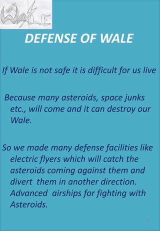 DEFENSE OF WALE
If Wale is not safe it is difficult for us live
Because many asteroids, space junks
etc., will come and it can destroy our
Wale.
So we made many defense facilities like
electric flyers which will catch the
asteroids coming against them and
divert them in another direction.
Advanced airships for fighting with
Asteroids.
99
 