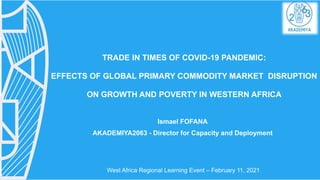 TRADE IN TIMES OF COVID-19 PANDEMIC:
EFFECTS OF GLOBAL PRIMARY COMMODITY MARKET DISRUPTION
ON GROWTH AND POVERTY IN WESTERN AFRICA
Ismael FOFANA
AKADEMIYA2063 - Director for Capacity and Deployment
West Africa Regional Learning Event – February 11, 2021
 