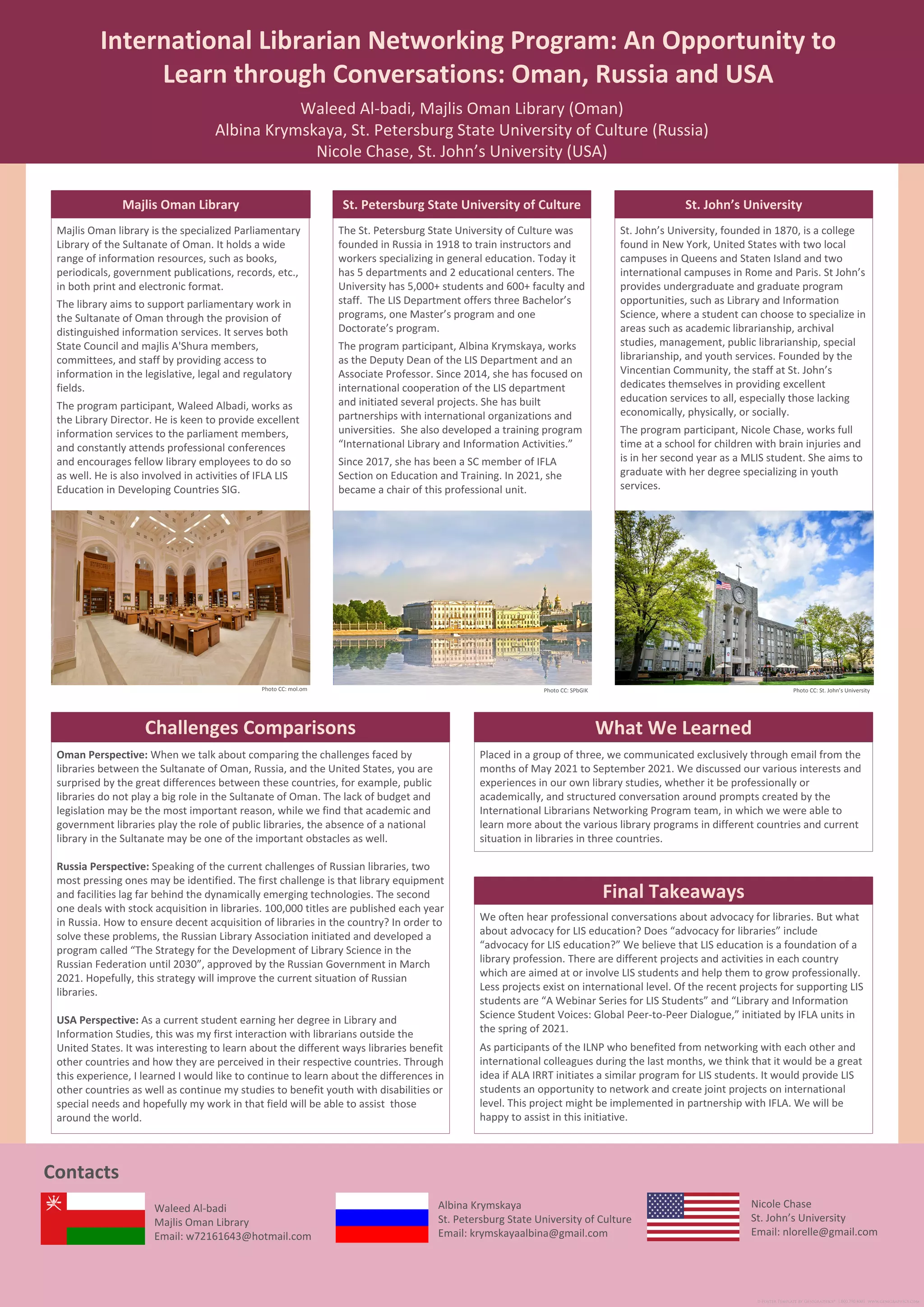 St. John’s University, founded in 1870, is a college
found in New York, United States with two local
campuses in Queens and Staten Island and two
international campuses in Rome and Paris. St John’s
provides undergraduate and graduate program
opportunities, such as Library and Information
Science, where a student can choose to specialize in
areas such as academic librarianship, archival
studies, management, public librarianship, special
librarianship, and youth services. Founded by the
Vincentian Community, the staff at St. John’s
dedicates themselves in providing excellent
education services to all, especially those lacking
economically, physically, or socially.
The program participant, Nicole Chase, works full
time at a school for children with brain injuries and
is in her second year as a MLIS student. She aims to
graduate with her degree specializing in youth
services.
International Librarian Networking Program: An Opportunity to
Learn through Conversations: Oman, Russia and USA
Waleed Al-badi, Majlis Oman Library (Oman)
Albina Krymskaya, St. Petersburg State University of Culture (Russia)
Nicole Chase, St. John’s University (USA)
Waleed Al-badi
Majlis Oman Library
Email: w72161643@hotmail.com
Contacts
Majlis Oman library is the specialized Parliamentary
Library of the Sultanate of Oman. It holds a wide
range of information resources, such as books,
periodicals, government publications, records, etc.,
in both print and electronic format.
The library aims to support parliamentary work in
the Sultanate of Oman through the provision of
distinguished information services. It serves both
State Council and majlis A'Shura members,
committees, and staff by providing access to
information in the legislative, legal and regulatory
fields.
The program participant, Waleed Albadi, works as
the Library Director. He is keen to provide excellent
information services to the parliament members,
and constantly attends professional conferences
and encourages fellow library employees to do so
as well. He is also involved in activities of IFLA LIS
Education in Developing Countries SIG.
Majlis Oman Library
Oman Perspective: When we talk about comparing the challenges faced by
libraries between the Sultanate of Oman, Russia, and the United States, you are
surprised by the great differences between these countries, for example, public
libraries do not play a big role in the Sultanate of Oman. The lack of budget and
legislation may be the most important reason, while we find that academic and
government libraries play the role of public libraries, the absence of a national
library in the Sultanate may be one of the important obstacles as well.
Russia Perspective: Speaking of the current challenges of Russian libraries, two
most pressing ones may be identified. The first challenge is that library equipment
and facilities lag far behind the dynamically emerging technologies. The second
one deals with stock acquisition in libraries. 100,000 titles are published each year
in Russia. How to ensure decent acquisition of libraries in the country? In order to
solve these problems, the Russian Library Association initiated and developed a
program called “The Strategy for the Development of Library Science in the
Russian Federation until 2030”, approved by the Russian Government in March
2021. Hopefully, this strategy will improve the current situation of Russian
libraries.
USA Perspective: As a current student earning her degree in Library and
Information Studies, this was my first interaction with librarians outside the
United States. It was interesting to learn about the different ways libraries benefit
other countries and how they are perceived in their respective countries. Through
this experience, I learned I would like to continue to learn about the differences in
other countries as well as continue my studies to benefit youth with disabilities or
special needs and hopefully my work in that field will be able to assist those
around the world.
What We Learned
The St. Petersburg State University of Culture was
founded in Russia in 1918 to train instructors and
workers specializing in general education. Today it
has 5 departments and 2 educational centers. The
University has 5,000+ students and 600+ faculty and
staff. The LIS Department offers three Bachelor’s
programs, one Master’s program and one
Doctorate’s program.
The program participant, Albina Krymskaya, works
as the Deputy Dean of the LIS Department and an
Associate Professor. Since 2014, she has focused on
international cooperation of the LIS department
and initiated several projects. She has built
partnerships with international organizations and
universities. She also developed a training program
“International Library and Information Activities.”
Since 2017, she has been a SC member of IFLA
Section on Education and Training. In 2021, she
became a chair of this professional unit.
St. Petersburg State University of Culture
We often hear professional conversations about advocacy for libraries. But what
about advocacy for LIS education? Does “advocacy for libraries” include
“advocacy for LIS education?” We believe that LIS education is a foundation of a
library profession. There are different projects and activities in each country
which are aimed at or involve LIS students and help them to grow professionally.
Less projects exist on international level. Of the recent projects for supporting LIS
students are “A Webinar Series for LIS Students” and “Library and Information
Science Student Voices: Global Peer-to-Peer Dialogue,” initiated by IFLA units in
the spring of 2021.
As participants of the ILNP who benefited from networking with each other and
international colleagues during the last months, we think that it would be a great
idea if ALA IRRT initiates a similar program for LIS students. It would provide LIS
students an opportunity to network and create joint projects on international
level. This project might be implemented in partnership with IFLA. We will be
happy to assist in this initiative.
Final Takeaways
Placed in a group of three, we communicated exclusively through email from the
months of May 2021 to September 2021. We discussed our various interests and
experiences in our own library studies, whether it be professionally or
academically, and structured conversation around prompts created by the
International Librarians Networking Program team, in which we were able to
learn more about the various library programs in different countries and current
situation in libraries in three countries.
Challenges Comparisons
Albina Krymskaya
St. Petersburg State University of Culture
Email: krymskayaalbina@gmail.com
Photo CC: SPbGIK
Photo CC: mol.om
Nicole Chase
St. John’s University
Email: nlorelle@gmail.com
St. John’s University
Photo CC: St. John’s University
 