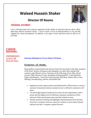 Waleed Hussein Shaker
Director Of Rooms
PERSONAL STATMENT
I am a self-motivated with a positive approach and the ability to lead and motivate others whilst
delivering effective business results, I aim to reach a level of professionalism in my job that
supports my career development. In addition, I am eager to learn and know more in and out of
my field.
CAREER
HISTORY:
EXPERIENCE
11/2011 till
Present Time
Fairmont Heliopolis & Towers Hotel: 593 Room
Director of Rooms
Responsible to lead and direct the diverse Guest Services teams in the daily operation
of the Hotel. Interact with guests and colleagues on a daily basis and provide
courteous and efficient service. Overseen on the following: Front office, Royal
services, PBX, Business Center, Hospitality Department(FPC, Guest Relations,
Night, and Mangers) , Guest Services(Concierge, Bell Desk, airport office, Limo,
Parking), Housekeeping, uniform ,and Health club.
 Implement system improvements and administrative effectiveness to ensure a
customer focused and solution oriented service is offered to customers at all
times.
 Overall budget approval authority for rooms division departments, and to
ensure that the highest level of efficiency and guest satisfaction will be
achieved whilst maximizing rooms and other related revenue.
 Attends operations briefing and highlights important points from the daily
arrival list, occupancy forecast, causes for variance in reservations forecast
and previous days’ occupancy against forecast.
 