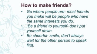 How to make friends?
• Go where people are- most friends
you make will be people who have
the same interests you do.
• Be a friend to yourself- don’t put
yourself down.
• Be cheerful- smile, don’t always
wait for the other person to speak
first.
 