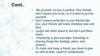 • Be yourself- no one is perfect. Your friends
won’t expect you to be, so it is best to just be
yourself.
• Don’t expect perfection in your friends like
you, your friends will make mistakes now and
then.
• Laugh with them about it, but don’t put them
down.
• Friendship is give and take- friendship is
sharing things like feelings, plans, and
dreams.
• To make and keep a friend, you have to give
as well as take. Learn to compromise.
Cont..
 