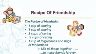 Recipe Of Friendship
The Recipe of friendship :
• 1 cup of sharing
• 1 cup of sharing
• 2 cups of caring
• 2 cups of caring
• 1 cup of forgiveness and hugs
of tenderness
 Mix all these together……
....to make friends forever.
 