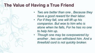 • Two are better than one , Because they
have a good reward for their labor.
• For if they fall, one will lift up his
companion. But woe to him who is
alone when he falls, For he has no one
to help him up.
• Though one may be overpowered by
another , two can withstand him. And a
threefold cord is not quickly broken.
The Value of Having a True Friend
 