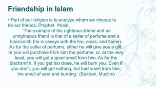 Friendship in Islam
• Part of our religion is to analyze whom we choose to
be our friends. Prophet ‫ﷺ‬said,
‘The example of the righteous friend and an
unrighteous friend is that of a seller of perfume and a
blacksmith (he is always with the fire, coals, and flame).
As for the seller of perfume, either he will give you a gift,
or you will purchase from him the perfume, or, at the very
least, you will get a good smell form him. As for the
blacksmith, if you get too close, he will burn you. Even if
you don’t, you will get nothing, but bad smell from him,
the smell of soot and burning.’ (Bukhari, Muslim)
 