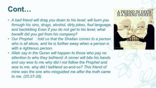 Cont…
• A bad friend will drag you down to his level; will burn you
through his sins, drugs, alcohol, dirty jokes, foul language,
and backbiting Even if you do not get to his level, what
benefit did you get from his company?
• Our Prophet ‫ﷺ‬told us that the Shaitan comes to a person
who is all alone, and he is further away when a person is
with a righteous person.
• Allah say in the Quran will happen to those who pay no
attention to who they befriend: A sinner will bite his hands
and say woe to me why did I not follow the Prophet and
woe to me, why did I befriend so-and-so? This friend of
mine was the one who misguided me after the truth came
to me. (25:27-28)
 