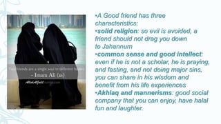 •A Good friend has three
characteristics:
•solid religion: so evil is avoided, a
friend should not drag you down
to Jahannum
•common sense and good intellect:
even if he is not a scholar, he is praying,
and fasting, and not doing major sins,
you can share in his wisdom and
benefit from his life experiences
•Akhlaq and mannerisms: good social
company that you can enjoy, have halal
fun and laughter.
 