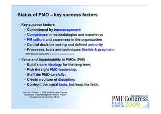 Status of PMO – key success factors

– Key success factors
   – Commitment by topmanagement
   – Competence in methodologies and experience
   – PM culture and awareness in the organization
   – Central decision making and defined authority
   – Processes, tools and techniques flexible & pragmatic
    (PMO Maturity study 2009, www.pmo-symposium.de)


– Value and Sustainability in PMOs (PMI)
   – Build a core ideology for the long term;
   – Pick the right PMO leadership;
   – Staff the PMO carefully;
   – Create a culture of discipline;
   – Confront the brutal facts, but keep the faith.

  (Hurt, M., Thomas, J., 2009. Building Value Through
   Sustainable Project Management Offices. Project          11
          Management Journal 40(1), 55-72. )
 