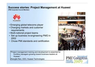 Success stories: Project Management at Huawei
(PMI Corporate Council Member)




 • Emerging global telecoms player
 • Changing markets and customer
   requirements
 • Multi-national project teams
 • Set up business re-engineering PMO in
   2002
 • Chose PMI standards and certification



   “Project management training and development is essential for
       frontline managers growing toward business leaders at
       Huawei.”                                                    13

   Zhengfei Ren, CEO, Huawei Technologies
 