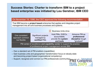 Success Stories: Charter to transform IBM to a project
based enterprise was initiated by Lou Gerstner, IBM CEO

 On November 19, 1996, the CEC approved the following recommendation
 That IBM become a project based enterprise that applies and integrates project
 management into all core business processes and systems.

                                              Business Units drive
                                              Hold PMs, EXECs,        Advance PM as
  One consistent       Significant projects
                                                 accountable;          professional
 approach common          managed by
                                              provide the system     discipline trough
    but flexible         certified PMs
                                                   and tools            "giveback"
          PM center of excellence and capability center to support the practice
                    of professional project management across IBM

– Own a standard set of PM enablers (capabilities)
– Gain business units and geographies' transformation focus on steady state
  and becoming project based (organizational competency)
– Support, recognize and connect our PM professionals (community)                        15
 