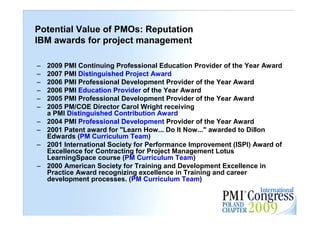 Potential Value of PMOs: Reputation
IBM awards for project management

–   2009 PMI Continuing Professional Education Provider of the Year Award
–   2007 PMI Distinguished Project Award
–   2006 PMI Professional Development Provider of the Year Award
–   2006 PMI Education Provider of the Year Award
–   2005 PMI Professional Development Provider of the Year Award
–   2005 PM/COE Director Carol Wright receiving
    a PMI Distinguished Contribution Award
–   2004 PMI Professional Development Provider of the Year Award
–   2001 Patent award for "Learn How... Do It Now..." awarded to Dillon
    Edwards (PM Curriculum Team)
–   2001 International Society for Performance Improvement (ISPI) Award of
    Excellence for Contracting for Project Management Lotus
    LearningSpace course (PM Curriculum Team)
–   2000 American Society for Training and Development Excellence in
    Practice Award recognizing excellence in Training and career
    development processes. (PM Curriculum Team)
                                                                             24
 