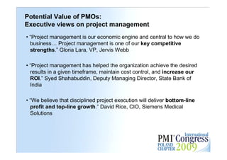 Potential Value of PMOs:
Executive views on project management
• “Project management is our economic engine and central to how we do
  business… Project management is one of our key competitive
  strengths.” Gloria Lara, VP, Jervis Webb

• “Project management has helped the organization achieve the desired
  results in a given timeframe, maintain cost control, and increase our
  ROI.” Syed Shahabuddin, Deputy Managing Director, State Bank of
  India

• “We believe that disciplined project execution will deliver bottom-line
  profit and top-line growth.” David Rice, CIO, Siemens Medical
  Solutions


                                                                            28
 