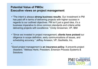 Potential Value of PMOs:
Executive views on project management

• “The intent is always strong business results. Our investment in PM
  has paid off in terms of delivering projects with higher success in
  regards to our outlined objectives. PM isn’t just a good idea, it’s a
  business imperative to drive common standards and criteria while
  delivering projects with excellence.” Cindy Grossman, VP, IBM

• “Since we invested in project management, clients have praised our
  diligence in scope definition, early communications of issues, and
  scheduling accuracy.” Jeffrey Amason, VP, Geofields, Inc.
•
“Good project management is an insurance policy. It prevents project
  disasters.” Melissa Herkt, President, Emerson Process Systems &
  Solutions

                                                                          29
 