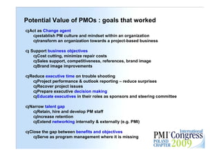 Potential Value of PMOs : goals that worked
qAct as Change agent
  qestablish PM culture and mindset within an organization
  qtransform an organization towards a project-based business

q Support business objectives
   qCost cutting, minimize repair costs
   qSales support, competitiveness, references, brand image
   qBrand image improvements

qReduce executive time on trouble shooting
  qProject performance & outlook reporting – reduce surprises
  qRecover project issues
  qPrepare executive decision making
  qEducate executives in their roles as sponsors and steering committee

qNarrow talent gap
  qRetain, hire and develop PM staff
  qIncrease retention
  qExtend networking internally & externally (e.g. PMI)

qClose the gap between benefits and objectives                            30

   qServe as program management where it is missing
 