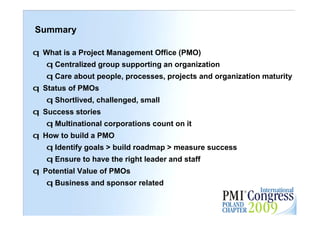 Summary

q What is a Project Management Office (PMO)
   q Centralized group supporting an organization
   q Care about people, processes, projects and organization maturity
q Status of PMOs
   q Shortlived, challenged, small
q Success stories
   q Multinational corporations count on it
q How to build a PMO
   q Identify goals > build roadmap > measure success
   q Ensure to have the right leader and staff
q Potential Value of PMOs
   q Business and sponsor related
                                                                   31
 