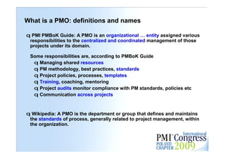 What is a PMO: definitions and names

q PMI PMBoK Guide: A PMO is an organizational … entity assigned various
 responsibilities to the centralized and coordinated management of those
 projects under its domain.

 Some responsibilities are, according to PMBoK Guide
  q Managing shared resources
  q PM methodology, best practices, standards
  q Project policies, processes, templates
  q Training, coaching, mentoring
  q Project audits monitor compliance with PM standards, policies etc
  q Communication across projects


q Wikipedia: A PMO is the department or group that defines and maintains
 the standards of process, generally related to project management, within
 the organization.
                                                                             4
 