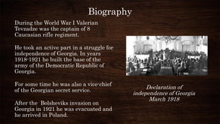 Biography
During the World War I Valerian
Tevzadze was the captain of 8
Caucasian rifle regiment.
He took an active part i...