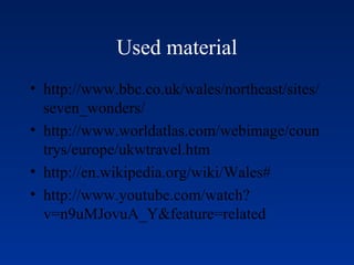 Used material
• http://www.bbc.co.uk/wales/northeast/sites/
seven_wonders/
• http://www.worldatlas.com/webimage/coun
trys/europe/ukwtravel.htm
• http://en.wikipedia.org/wiki/Wales#
• http://www.youtube.com/watch?
v=n9uMJovuA_Y&feature=related
 