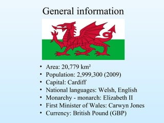 General information
• Area: 20,779 km²
• Population: 2,999,300 (2009)
• Capital: Cardiff
• National languages: Welsh, English
• Monarchy - monarch: Elizabeth II
• First Minister of Wales: Carwyn Jones
• Currency: British Pound (GBP)
 