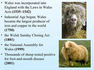 • Wales was incorporated into
England with the Laws in Wales
Acts (1535–1542)
• Industrial Age began; Wales
became the largest producer of
iron and copper in the world
(1750)
• the Welsh Sunday Closing Act
(1881)
• the National Assembly for
Wales (1999)
• Thousands of sheep tested positive
for foot-and-mouth disease
(2001)
 