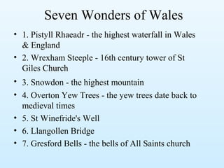 Seven Wonders of Wales
• 1. Pistyll Rhaeadr - the highest waterfall in Wales
& England
• 2. Wrexham Steeple - 16th century tower of St
Giles Church
• 3. Snowdon - the highest mountain
• 4. Overton Yew Trees - the yew trees date back to
medieval times
• 5. St Winefride's Well
• 6. Llangollen Bridge
• 7. Gresford Bells - the bells of All Saints church
 