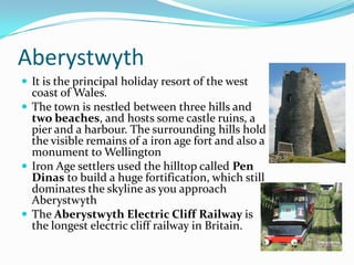 Aberystwyth
 It is the principal holiday resort of the west
  coast of Wales.
 The town is nestled between three hills and
  two beaches, and hosts some castle ruins, a
  pier and a harbour. The surrounding hills hold
  the visible remains of a iron age fort and also a
  monument to Wellington
 Iron Age settlers used the hilltop called Pen
  Dinas to build a huge fortification, which still
  dominates the skyline as you approach
  Aberystwyth
 The Aberystwyth Electric Cliff Railway is
  the longest electric cliff railway in Britain.
 
