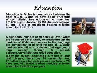 Education

Education in Wales is compulsory between the
ages of 5 to 16 and we have about 1900 state
schools offering free education to more than
470,000 pupils. Another 65,000 students between
16 and 19 are in vocational training in further
education institutions.
A significant number of students all over Wales
are educated either wholly or largely through the
medium of Welsh and lessons in the language
are compulsory for all until the age of 16. Welsh
medium education is available to all age groups
from
nursery
through
to
schools,
colleges, universities and adult education.
Today the student population in Wales is large
and diverse; there are 10 universities and
17 further education colleges and institutions. We
have around 250,000 learners studying at further
education institutions per year.

 